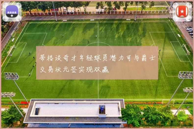 蒂格谈奇才年轻球员潜力可与爵士交易状元签实现双赢
