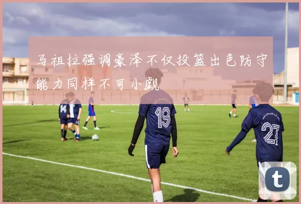 马祖拉强调豪泽不仅投篮出色防守能力同样不可小觑