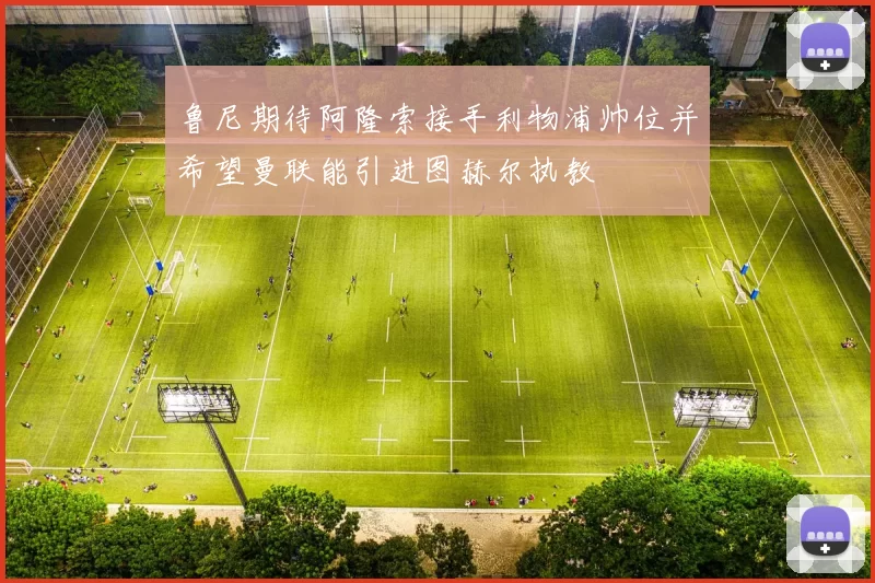 鲁尼期待阿隆索接手利物浦帅位并希望曼联能引进图赫尔执教