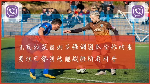 克瓦拉茨赫利亚强调团队合作的重要性巴黎团结能战胜所有对手