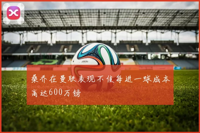 桑乔在曼联表现不佳每进一球成本高达600万镑