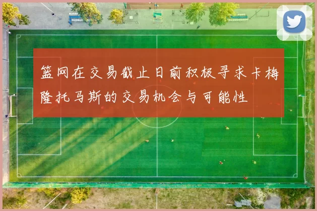 篮网在交易截止日前积极寻求卡梅隆托马斯的交易机会与可能性