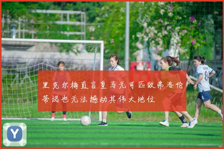 里克尔梅直言皇马无可匹敌弗洛伦蒂诺也无法撼动其伟大地位