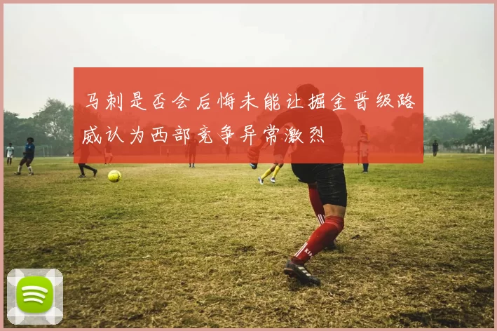 马刺是否会后悔未能让掘金晋级路威认为西部竞争异常激烈