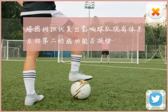 塔图姆担忧复出影响球队现有体系东部第二的成功能否延续