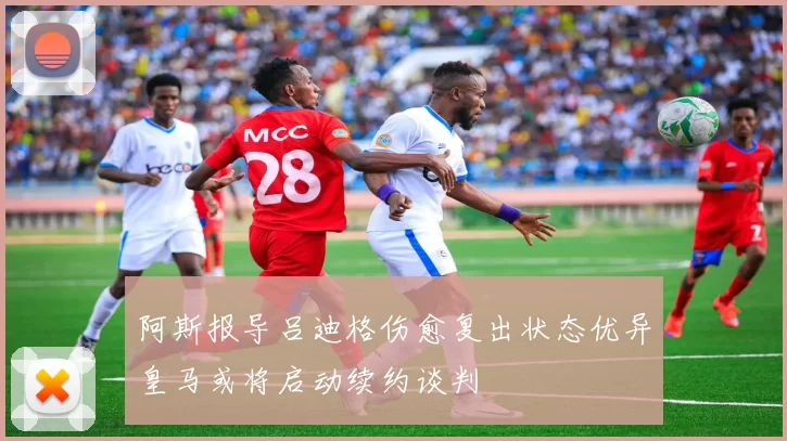 阿斯报导吕迪格伤愈复出状态优异皇马或将启动续约谈判