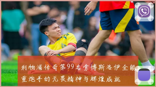 利物浦传奇第99名索博斯洛伊全能重炮手的无畏精神与辉煌成就