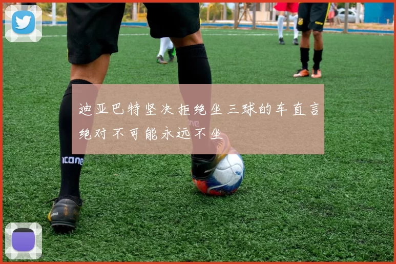 迪亚巴特坚决拒绝坐三球的车直言绝对不可能永远不坐