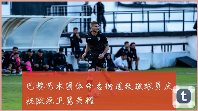 巴黎艺术团体命名街道致敬球员庆祝欧冠卫冕荣耀