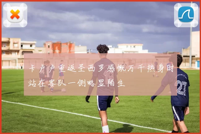 卡卢卢重返圣西罗感慨万千热身时站在客队一侧略显陌生