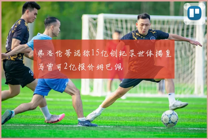 弗洛伦蒂诺称15亿创纪录世体揭皇马曾可2亿报价姆巴佩