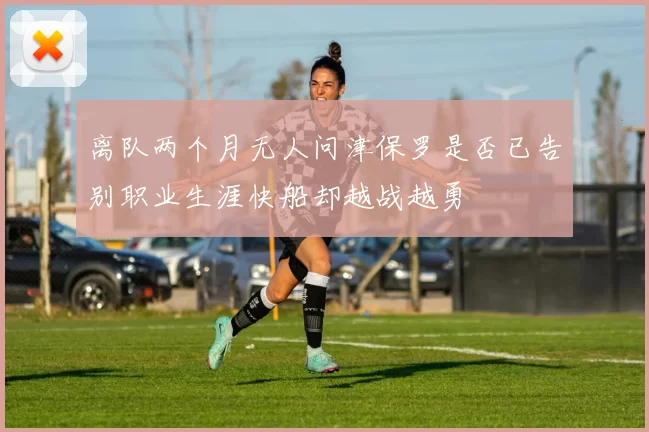 离队两个月无人问津保罗是否已告别职业生涯快船却越战越勇