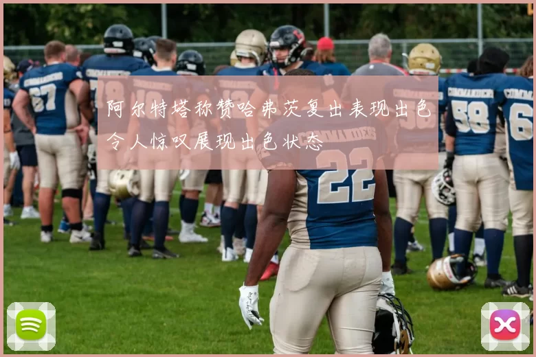阿尔特塔称赞哈弗茨复出表现出色令人惊叹展现出色状态