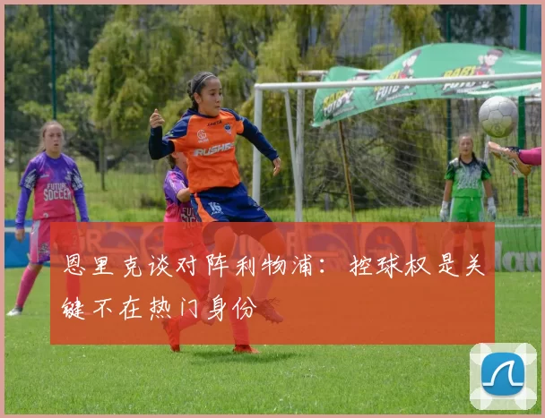 恩里克谈对阵利物浦：控球权是关键不在热门身份