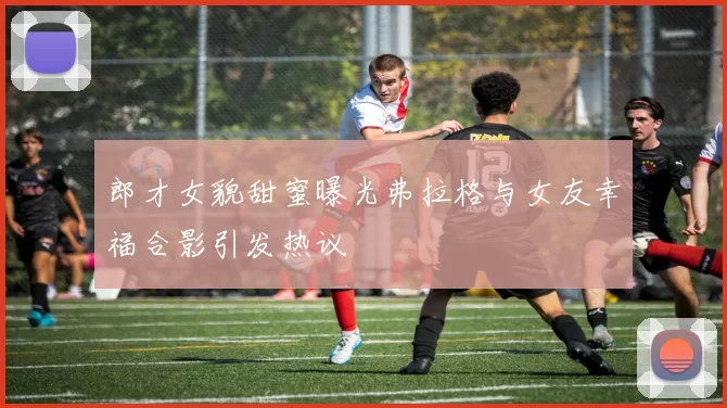 郎才女貌甜蜜曝光弗拉格与女友幸福合影引发热议