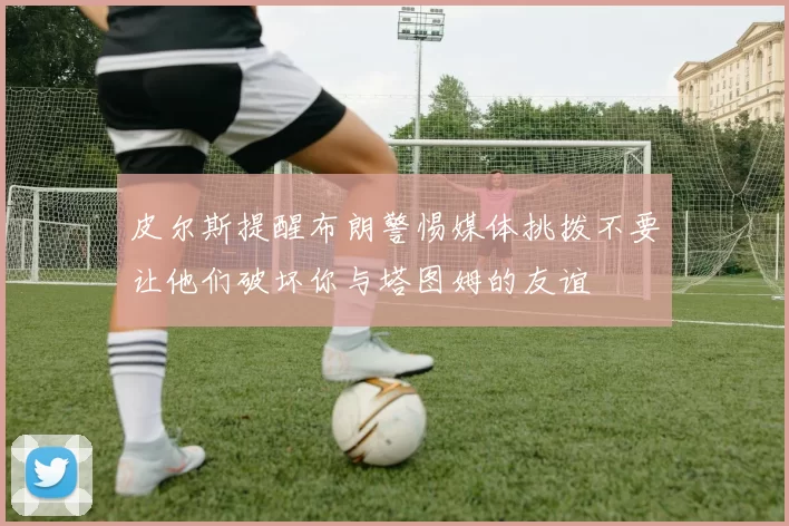 皮尔斯提醒布朗警惕媒体挑拨不要让他们破坏你与塔图姆的友谊