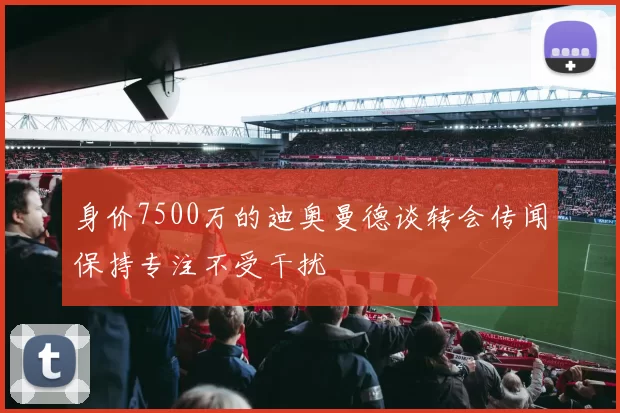 身价7500万的迪奥曼德谈转会传闻保持专注不受干扰