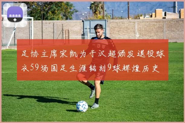 足协主席宋凯为于汉超颁发退役球衣59场国足生涯铭刻9球辉煌历史