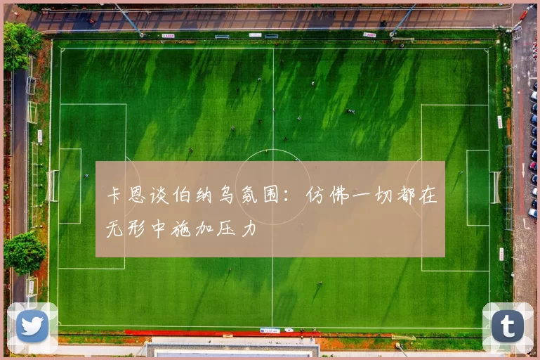 卡恩谈伯纳乌氛围：仿佛一切都在无形中施加压力