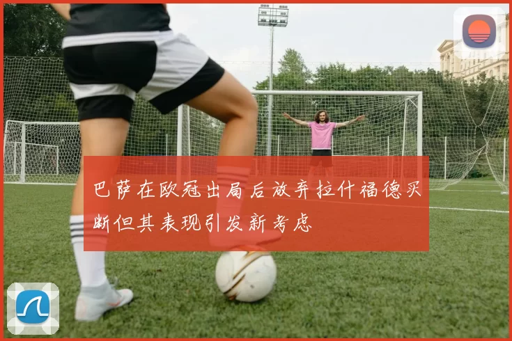 巴萨在欧冠出局后放弃拉什福德买断但其表现引发新考虑