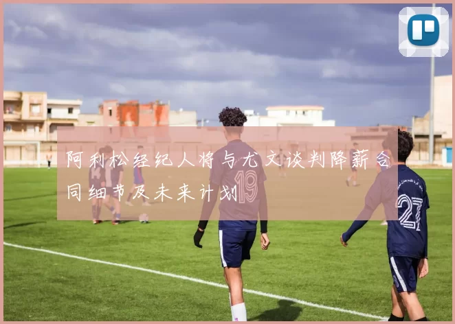 阿利松经纪人将与尤文谈判降薪合同细节及未来计划