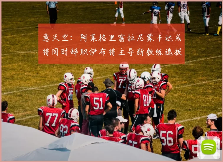 意天空：阿莱格里富拉尼蒙卡达或将同时辞职伊布将主导新教练选拔工作