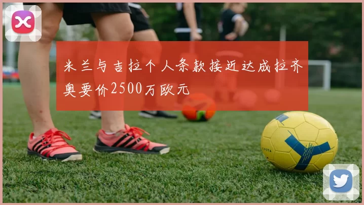 米兰与吉拉个人条款接近达成拉齐奥要价2500万欧元
