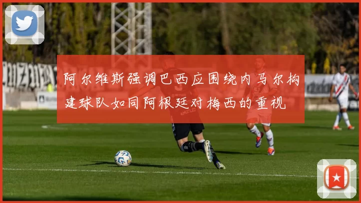 阿尔维斯强调巴西应围绕内马尔构建球队如同阿根廷对梅西的重视