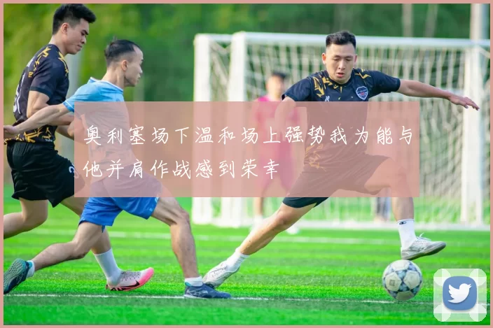 奥利塞场下温和场上强势我为能与他并肩作战感到荣幸
