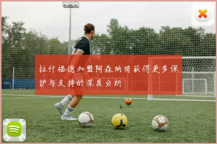 拉什福德加盟阿森纳将获得更多保护与支持的深度分析