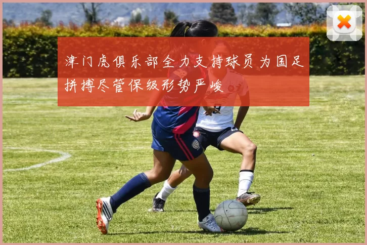 津门虎俱乐部全力支持球员为国足拼搏尽管保级形势严峻