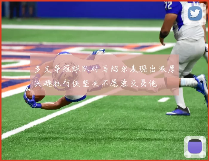 多支争冠球队对马绍尔表现出浓厚兴趣独行侠坚决不愿意交易他