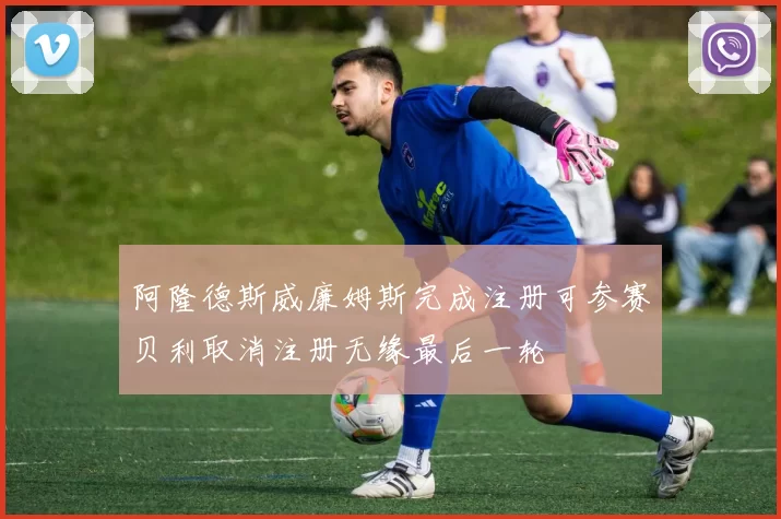 阿隆德斯威廉姆斯完成注册可参赛贝利取消注册无缘最后一轮