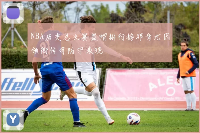 NBA历史总决赛盖帽排行榜邓肯尤因领衔传奇防守表现