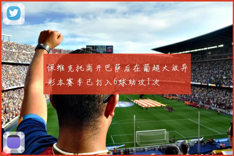 保维克托离开巴萨后在葡超大放异彩本赛季已打入6球助攻1次