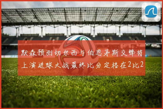 默森预测切尔西与伯恩茅斯交锋将上演进球大战最终比分定格在2比2