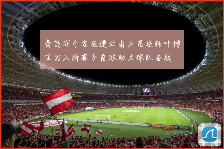 青岛海牛客场遭云南玉昆逆转叶博亚打入新赛季首球助力球队奋战