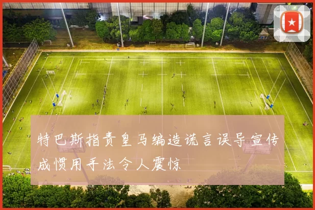 特巴斯指责皇马编造谎言误导宣传成惯用手法令人震惊